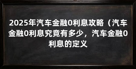 2025年汽车金融0利息攻略（汽车金融0利息究竟有多少，汽车金融0利息的定义