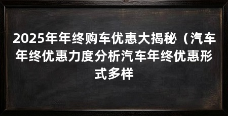 2025年年终购车优惠大揭秘（汽车年终优惠力度分析汽车年终优惠形式多样