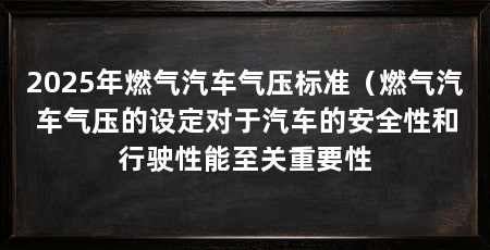 2025年燃气汽车气压标准(燃气汽车气压的设定对于汽车的安全性和行驶性能至关重要性
