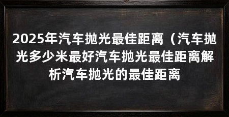 2025年汽车抛光最佳距离（汽车抛光多少米最好汽车抛光最佳距离解析汽车抛光的最佳距离