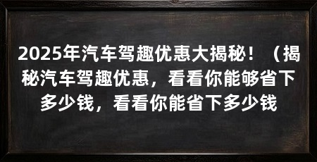 2025年汽车驾趣优惠大揭秘!(揭秘汽车驾趣优惠,看看你能够省下多少钱,看看你能省下多少钱