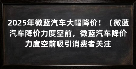 2025年微蓝汽车大幅降价!(微蓝汽车降价力度空前,微蓝汽车降价力度空前吸引消费者关注