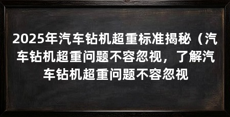 2025年汽车钻机超重标准揭秘(汽车钻机超重问题不容忽视,了解汽车钻机超重问题不容忽视