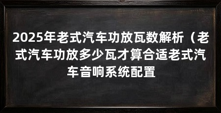 2025年老式汽车功放瓦数解析(老式汽车功放多少瓦才算合适老式汽车音响系统配置