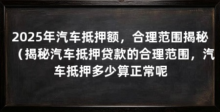 2025年汽车抵押额,合理范围揭秘(揭秘汽车抵押贷款的合理范围,汽车抵押多少算正常呢
