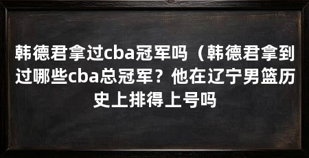 韩德君拿过cba冠军吗(韩德君拿到过哪些cba总冠军?他在辽宁男篮历史上排得上号吗