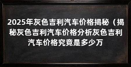 2025年灰色吉利汽车价格揭秘（揭秘灰色吉利汽车价格分析灰色吉利汽车价格究竟是多少万