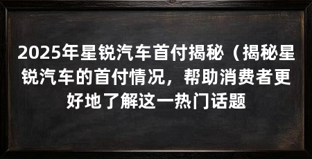 2025年星锐汽车首付揭秘(揭秘星锐汽车的首付情况,帮助消费者更好地了解这一热门话题