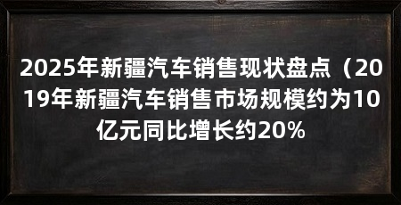 2025年新疆汽车销售现状盘点（2019年新疆汽车销售市场规模约为10亿元同比增长约20%