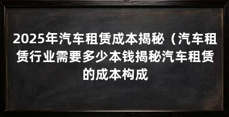 2025年汽车租赁成本揭秘（汽车租赁行业需要多少本钱揭秘汽车租赁的成本构成