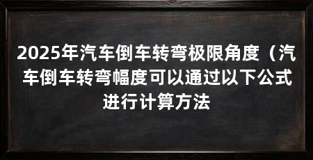 2025年汽车倒车转弯极限角度（汽车倒车转弯幅度可以通过以下公式进行计算方法