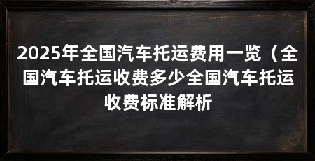 2025年全国汽车托运费用一览（全国汽车托运收费多少全国汽车托运收费标准解析