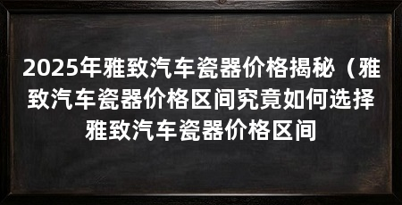 2025年雅致汽车瓷器价格揭秘（雅致汽车瓷器价格区间究竟如何选择雅致汽车瓷器价格区间