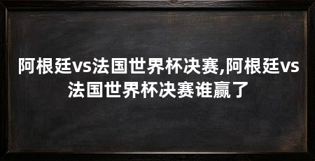 阿根廷vs法国世界杯决赛,阿根廷vs法国世界杯决赛谁赢了
