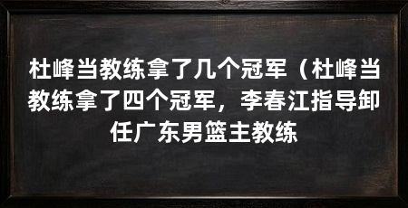 杜峰当教练拿了几个冠军（杜峰当教练拿了四个冠军，李春江指导卸任广东男篮主教练