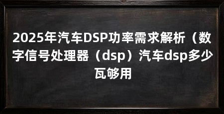 2025年汽车DSP功率需求解析(数字信号处理器(dsp)汽车dsp多少瓦够用
