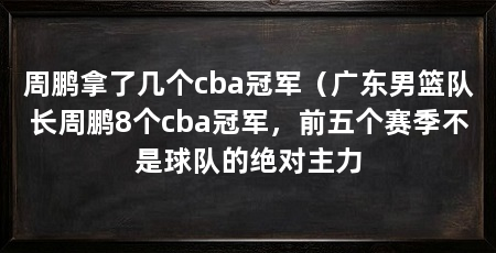 周鹏拿了几个cba冠军（广东男篮队长周鹏8个cba冠军，前五个赛季不是球队的绝对主力