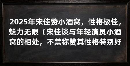 2025年宋佳赞小酒窝,性格极佳,魅力无限(宋佳谈与年轻演员小酒窝的相处,不禁称赞其性格特别好