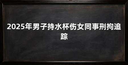 2025年男子持水杯伤女同事刑拘追踪
