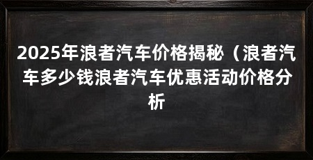 2025年浪者汽车价格揭秘（浪者汽车多少钱浪者汽车优惠活动价格分析