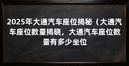 2025年大通汽车座位揭秘（大通汽车座位数量揭晓，大通汽车座位数量有多少坐位