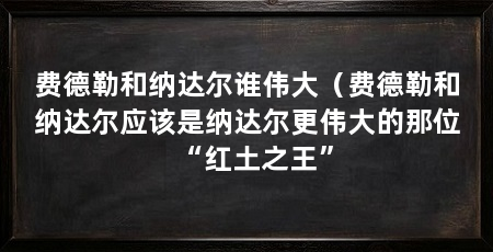 费德勒和纳达尔谁伟大(费德勒和纳达尔应该是纳达尔更伟大的那位“红土之王”