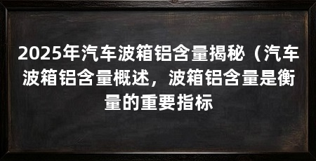 2025年汽车波箱铝含量揭秘（汽车波箱铝含量概述，波箱铝含量是衡量的重要指标