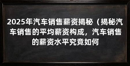 2025年汽车销售薪资揭秘(揭秘汽车销售的平均薪资构成,汽车销售的薪资水平究竟如何