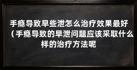 手瘾导致早些泄怎么治疗效果最好(手瘾导致的早泄问题应该采取什么样的治疗方法呢
