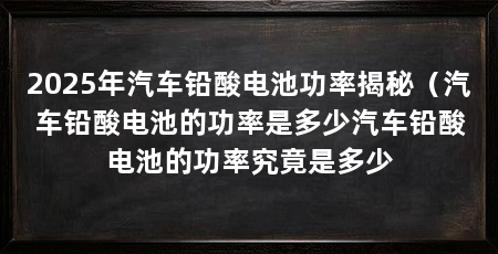 2025年汽车铅酸电池功率揭秘(汽车铅酸电池的功率是多少汽车铅酸电池的功率究竟是多少