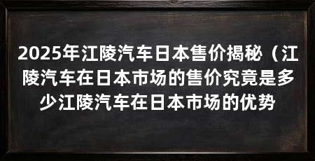 2025年江陵汽车日本售价揭秘(江陵汽车在日本市场的售价究竟是多少江陵汽车在日本市场的优势
