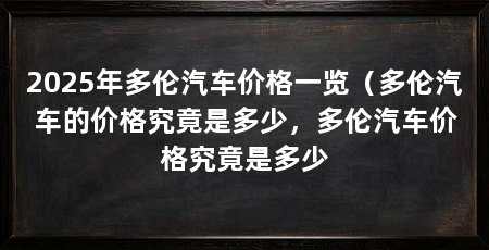 2025年多伦汽车价格一览(多伦汽车的价格究竟是多少,多伦汽车价格究竟是多少