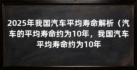 2025年我国汽车平均寿命解析(汽车的平均寿命约为10年,我国汽车平均寿命约为10年