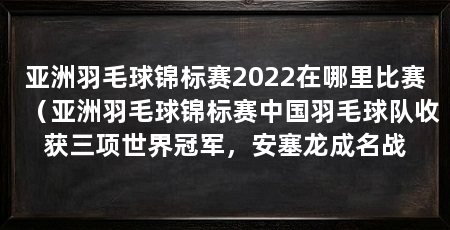 亚洲羽毛球锦标赛2022在哪里比赛(亚洲羽毛球锦标赛中国羽毛球队收获三项世界冠军,安塞龙成名战