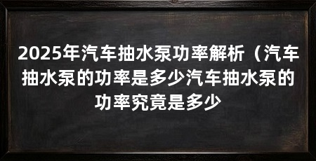 2025年汽车抽水泵功率解析（汽车抽水泵的功率是多少汽车抽水泵的功率究竟是多少