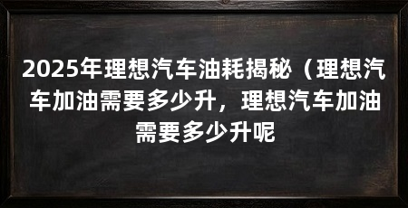 2025年理想汽车油耗揭秘（理想汽车加油需要多少升，理想汽车加油需要多少升呢