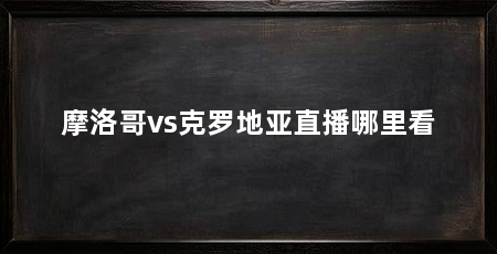 摩洛哥vs克罗地亚直播哪里看