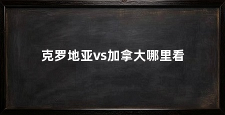 克罗地亚vs加拿大哪里看