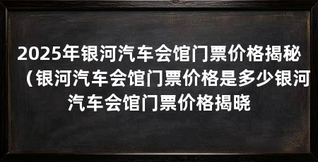 2025年银河汽车会馆门票价格揭秘(银河汽车会馆门票价格是多少银河汽车会馆门票价格揭晓