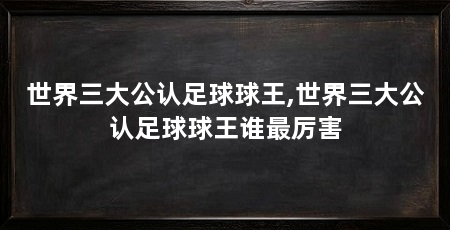世界三大公认足球球王,世界三大公认足球球王谁最厉害