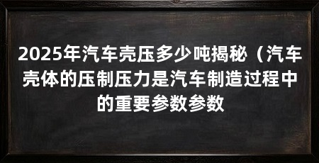 2025年汽车壳压多少吨揭秘（汽车壳体的压制压力是汽车制造过程中的重要参数参数