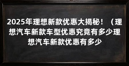 2025年理想新款优惠大揭秘!(理想汽车新款车型优惠究竟有多少理想汽车新款优惠有多少