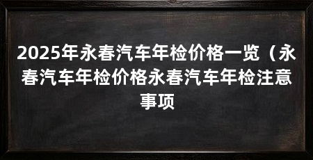 2025年永春汽车年检价格一览（永春汽车年检价格永春汽车年检注意事项