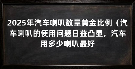 2025年汽车喇叭数量黄金比例（汽车喇叭的使用问题日益凸显，汽车用多少喇叭最好
