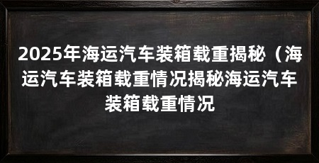 2025年海运汽车装箱载重揭秘（海运汽车装箱载重情况揭秘海运汽车装箱载重情况