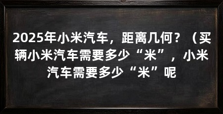 2025年小米汽车，距离几何？（买辆小米汽车需要多少“米”，小米汽车需要多少“米”呢