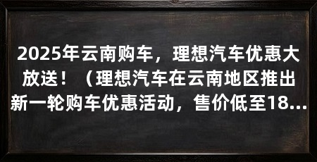 2025年云南购车,理想汽车优惠大放送!(理想汽车在云南地区推出新一轮购车优惠活动,售价低至18.98万元