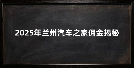 2025年兰州汽车之家佣金揭秘