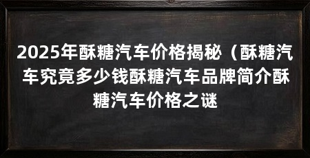 2025年酥糖汽车价格揭秘（酥糖汽车究竟多少钱酥糖汽车品牌简介酥糖汽车价格之谜