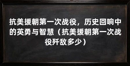 抗美援朝第一次战役,历史回响中的英勇与智慧(抗美援朝第一次战役歼敌多少)